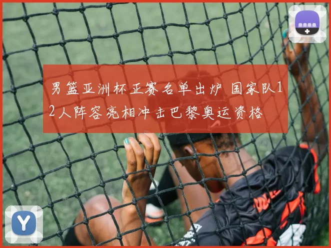 男篮亚洲杯正赛名单出炉 国家队12人阵容亮相冲击巴黎奥运资格