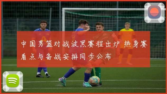 中国男篮对战波黑赛程出炉 热身赛看点与备战安排同步公布