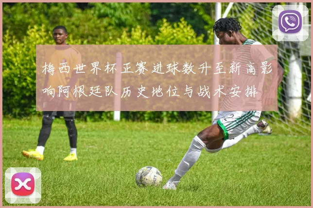 梅西世界杯正赛进球数升至新高影响阿根廷队历史地位与战术安排