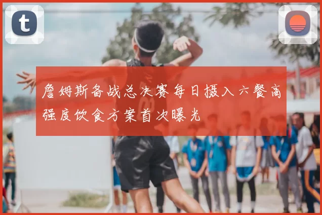 詹姆斯备战总决赛每日摄入六餐高强度饮食方案首次曝光