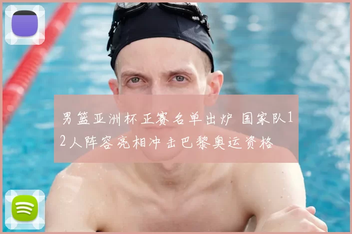 男篮亚洲杯正赛名单出炉 国家队12人阵容亮相冲击巴黎奥运资格