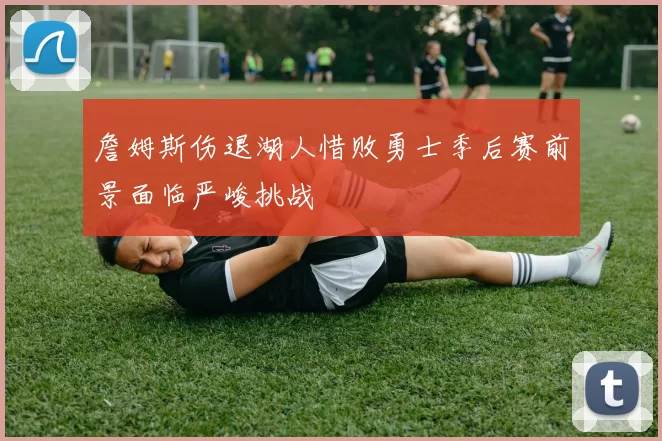 詹姆斯伤退湖人惜败勇士季后赛前景面临严峻挑战