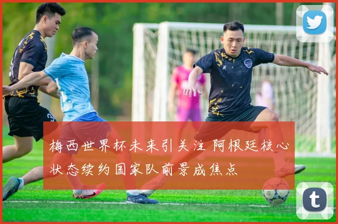 梅西世界杯未来引关注 阿根廷核心状态续约国家队前景成焦点