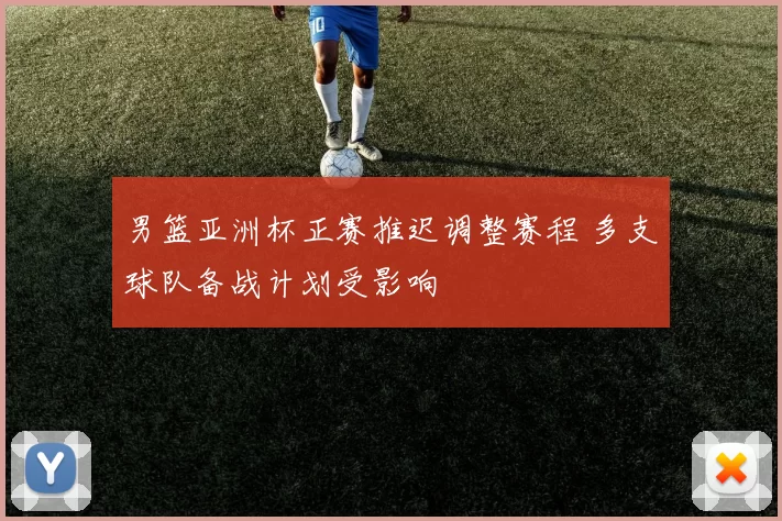 男篮亚洲杯正赛推迟调整赛程 多支球队备战计划受影响