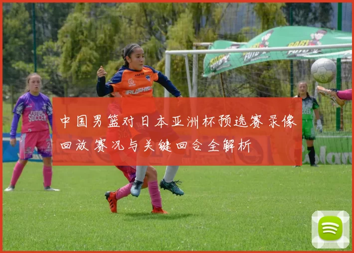 中国男篮对日本亚洲杯预选赛录像回放 赛况与关键回合全解析