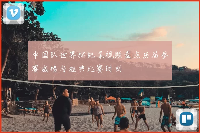 中国队世界杯纪录视频盘点历届参赛成绩与经典比赛时刻