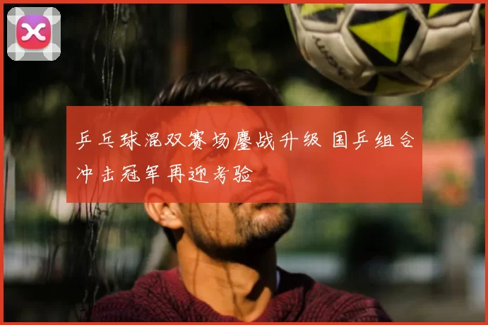乒乓球混双赛场鏖战升级 国乒组合冲击冠军再迎考验