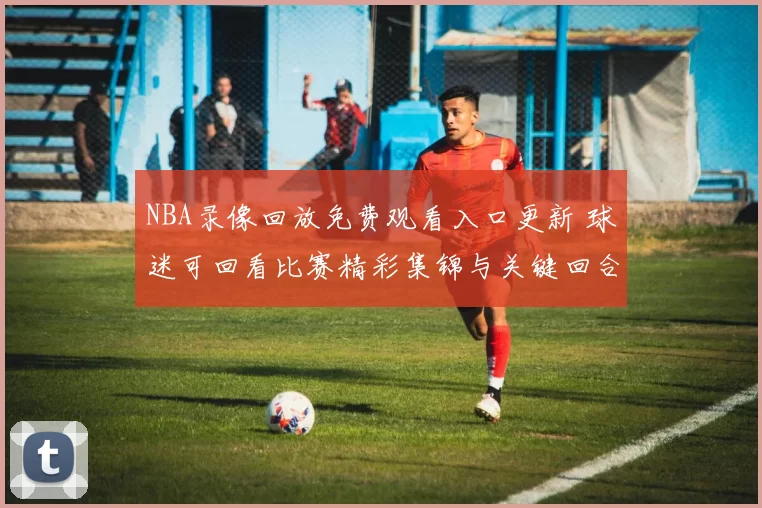 NBA录像回放免费观看入口更新 球迷可回看比赛精彩集锦与关键回合