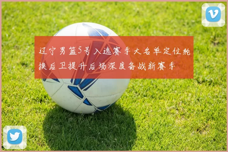 辽宁男篮5号入选赛季大名单定位轮换后卫提升后场深度备战新赛季