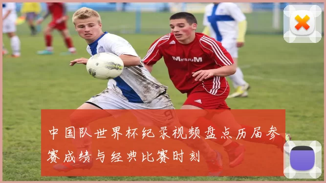 中国队世界杯纪录视频盘点历届参赛成绩与经典比赛时刻