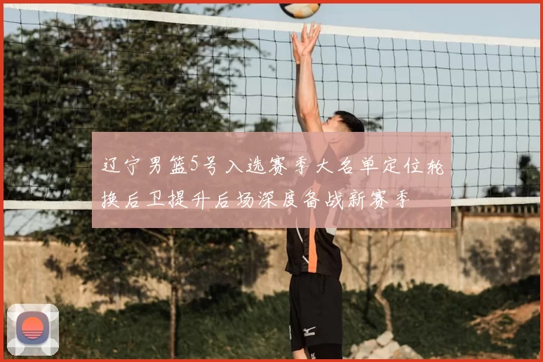 辽宁男篮5号入选赛季大名单定位轮换后卫提升后场深度备战新赛季