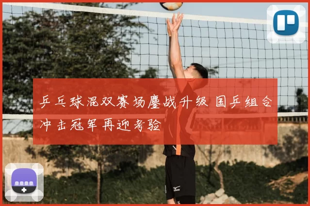 乒乓球混双赛场鏖战升级 国乒组合冲击冠军再迎考验