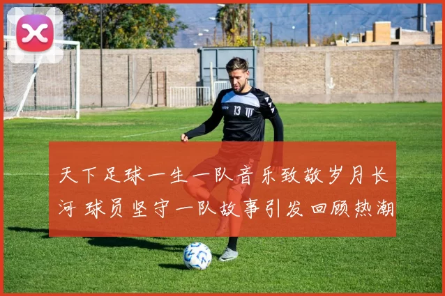 天下足球一生一队音乐致敬岁月长河 球员坚守一队故事引发回顾热潮