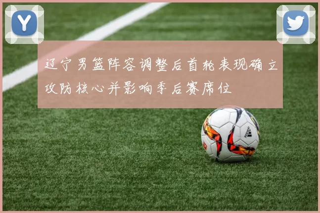 辽宁男篮阵容调整后首轮表现确立攻防核心并影响季后赛席位