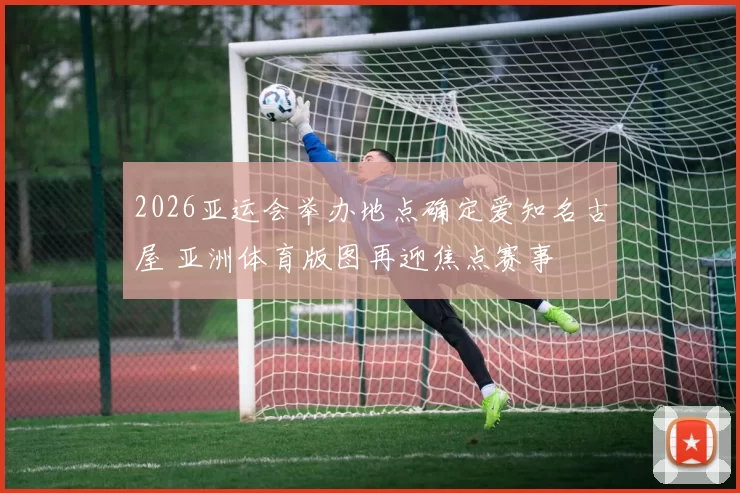 2026亚运会举办地点确定爱知名古屋 亚洲体育版图再迎焦点赛事