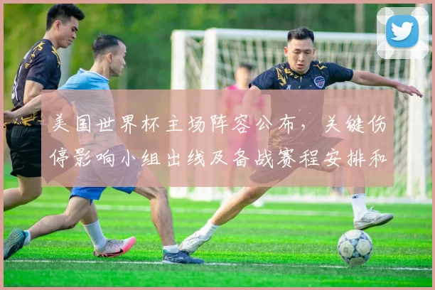 美国世界杯主场阵容公布，关键伤停影响小组出线及备战赛程安排和战术调整