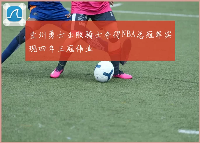 金州勇士击败骑士夺得NBA总冠军实现四年三冠伟业