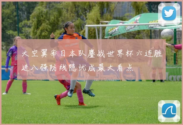 大空翼率日本队鏖战世界杯六连胜进八强防线隐忧成最大看点