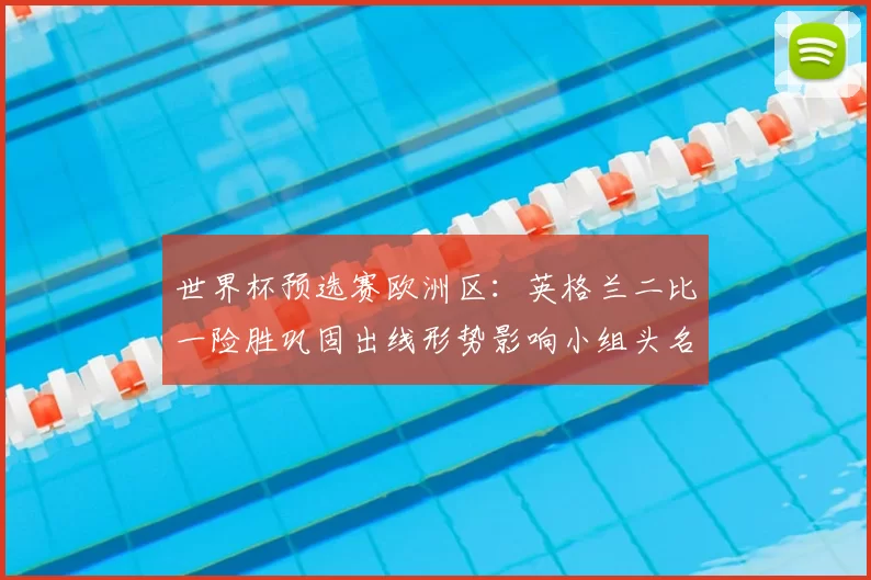 世界杯预选赛欧洲区：英格兰二比一险胜巩固出线形势影响小组头名争夺