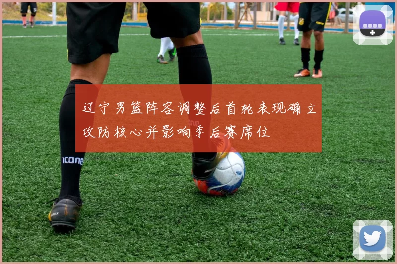 辽宁男篮阵容调整后首轮表现确立攻防核心并影响季后赛席位