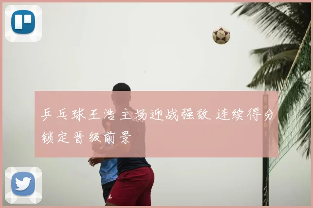 乒乓球王浩主场迎战强敌 连续得分锁定晋级前景