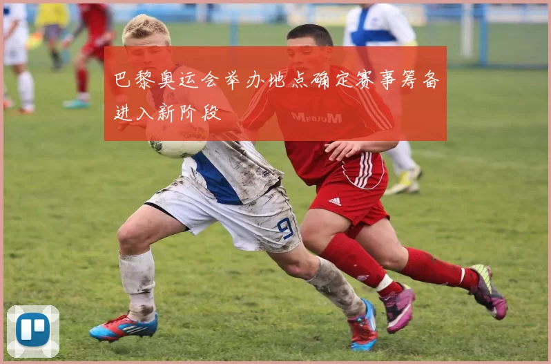 巴黎奥运会举办地点确定赛事筹备进入新阶段