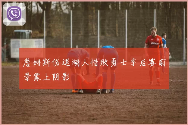 詹姆斯伤退湖人惜败勇士季后赛前景蒙上阴影