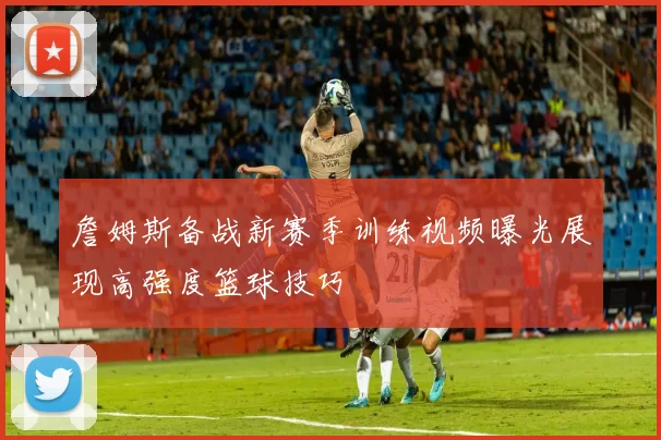 詹姆斯备战新赛季训练视频曝光展现高强度篮球技巧