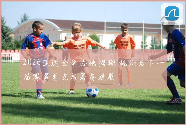 2026亚运会举办地揭晓 杭州后下一届赛事看点与筹备进展