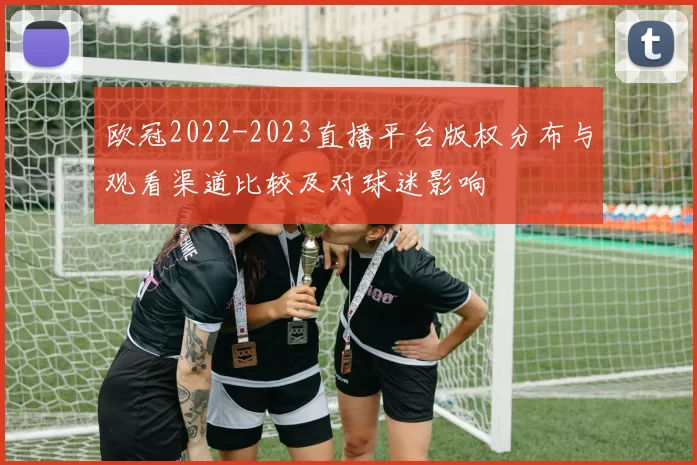 欧冠2022-2023直播平台版权分布与观看渠道比较及对球迷影响
